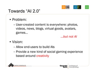 Towards “AI 2.0”
• Problem:
– User-created content is everywhere: photos,
videos, news, blogs, virtual goods, avatars,
games…
…but not AI
• Vision:
– Allow end-users to build AIs
– Provide a new kind of social gaming experience
based around creativity
 