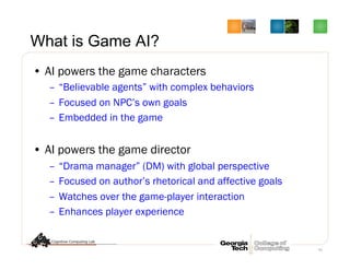 61
What is Game AI?
•  AI powers the game characters
–  “Believable agents” with complex behaviors
–  Focused on NPC’s own goals
–  Embedded in the game
•  AI powers the game director
–  “Drama manager” (DM) with global perspective
–  Focused on author’s rhetorical and affective goals
–  Watches over the game-player interaction
–  Enhances player experience
 