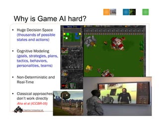 Why is Game AI hard?
•  Huge Decision Space
(thousands of possible
states and actions)
•  Cognitive Modeling
(goals, strategies, plans,
tactics, behaviors,
personalities, teams)
•  Non-Deterministic and
Real-Time
•  Classical approaches
don’t work directly
Aha et al (ICCBR-05)
 