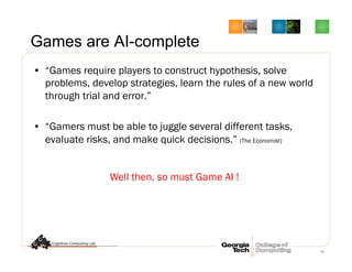 64
Games are AI-complete
•  “Games require players to construct hypothesis, solve
problems, develop strategies, learn the rules of a new world
through trial and error.”
•  “Gamers must be able to juggle several different tasks,
evaluate risks, and make quick decisions.” (The Economist)
Well then, so must Game AI !
 