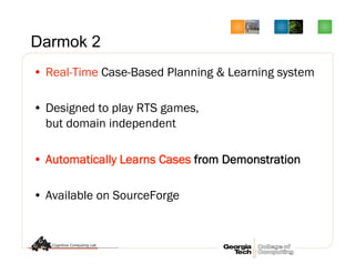 Darmok 2
•  Real-Time Case-Based Planning  Learning system
•  Designed to play RTS games,
but domain independent
•  Automatically Learns Cases from Demonstration
•  Available on SourceForge
 