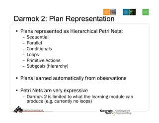 Darmok 2: Plan Representation
•  Plans represented as Hierarchical Petri Nets:
–  Sequential
–  Parallel
–  Conditionals
–  Loops
–  Primitive Actions
–  Subgoals (hierarchy)
•  Plans learned automatically from observations
•  Petri Nets are very expressive
–  Darmok 2 is limited to what the learning module can
produce (e.g. currently no loops)
 
