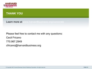 THANK YOU Learn more at  www.harvardbusiness.org/corporate Please feel free to contact me with any questions: Cecil Fricano 770.967.2949 [email_address] © Copyright 2007 Harvard Business School Publishing Corporation. All rights reserved. 