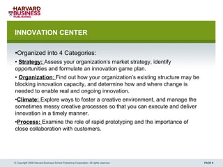 INNOVATION CENTER  Organized into 4 Categories: Strategy:  Assess your organization’s market strategy, identify opportunities and formulate an innovation game plan. Organization :  Find out how your organization’s existing structure may be blocking innovation capacity, and determine how and where change is needed to enable real and ongoing innovation. Climate:  Explore ways to foster a creative environment, and manage the sometimes messy creative processes so that you can execute and deliver innovation in a timely manner. Process:  Examine the role of rapid prototyping and the importance of close collaboration with customers. © Copyright 2008 Harvard Business School Publishing Corporation. All rights reserved. 