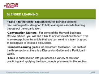 BLENDED LEARNING “ Take it to the team” section  features blended learning discussion guides, designed to help managers cascade learning throughout the organization. Conversation Starters:   For some of the Harvard Business Review articles, you will find a link to a “Conversation Starter.” This is an excerpt from the article that you can send to a team or group of colleagues to initiate a discussion.  Blended Learning  guides for classroom facilitation. For each of the three sections, there is a Discussion Guide and a Participant Guide.  Tools  in each section lets you access a variety of tools for practicing and applying the key concepts presented in the section.  © Copyright 2008 Harvard Business School Publishing Corporation. All rights reserved. 