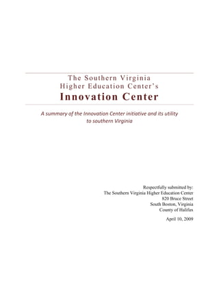 The Southern Virginia Higher Education Center’sInnovation Center A summary of the Innovation Center initiative and its utility to southern Virginia Respectfully submitted by:The Southern Virginia Higher Education Center820 Bruce StreetSouth Boston, VirginiaCounty of Halifax April 10, 2009 Established in 1988, the Southern Virginia Higher Education Center (SVHEC) was created to help the community transition from an historical dependence on tobacco, textile and furniture industries to sustainable 21st century industries and jobs.  It is a progressive community-based institution dedicated to transforming the economy of Southern Virginia by retooling the workforce through education. The SVHEC currently partners with eleven colleges and universities to provide access to 75 degree programs, including literacy, high school dual enrollment; and associate, bachelor, masters, and doctoral level credentials.  The proposed graduate level program will build on the 2+2+2 educational pathway established with the existing Product Design & Development Program.  The 2+2+2 pathway is one of two innovative courses of study developed by the SVHEC to foster a college-going culture among Southside’s historically farm and factory-based workforce.  For generations a formal education was not required to participate and thrive in these jobs.  Consequently “getting an education” was not considered necessary or important. This attitude has been passed down over time culminating in low educational attainment and progress, a critical impediment in today’s Knowledge-based Economy. The SVHEC 2+2+2 pathway establishes a seamless and integrated educational conduit commencing with junior and senior-level high school dual enrollment courses, leading to a 2-year community college applied associate’s degree (AAS), and concluding with a bachelor’s degree (BS).  The new facility will further develop and test out this model by adding a fourth masters-level (MS) degree option.  The scope of the construction project is the adaptive renovation of an existing 46,000 square foot former tobacco warehouse that will be re-purposed to accommodate research targeted at increasing the global competitiveness of Southern Virginia’s existing manufacturing cluster. The research will seek to accelerate the rate at which technological innovations and improvements can be applied to manufacturing by demonstrating how emerging trends in advanced technology can be adopted and mastered. A “Smart Factory” approach will be used to observe and study the reinforcing and balancing mechanisms between new manufacturing IT innovations and business culture in the context of an efficient manufacturing business strategy. The SVHEC R&D Center will accelerate the rate at which technological innovations and improvements can be applied to manufacturing throughout Southern Virginia by demonstrating how emerging trends in industry and advanced technology can be adopted and mastered using a “Smart Factory” approach. The SVHEC R&D Center will lead by example by leveraging the human capital of its regional and international educational partners, its state-of-the-art design and production facility, and its unique cohort of product design and development students who will be exposed to hands-on learning and real-world projects that contribute to regional economic development. Industries around the region will have a resource to help solve product design issues, create new products or components, and lower manufacturing costs through technological efficiencies. The SVHEC R&D Center will make Southern Virginia’s existing manufacturing cluster more competitive by fostering innovation and creativity and by providing an incubator where new technologies can be applied and new products perfected. A recent Brookings-ITIF publication (April 2008) underscores the nexus between leadership in innovation and global competitiveness; “Innovation drives America’s growth and ultimately determines the living standards and those of its metropolitan areas.” The same report, however, indicates that America’s leadership in innovation or R&D is slipping among private firms hard-pressed to singularly fund its cost. The SVHEC R&D Center will leverage its technological and educational resources to generate research economies of scale for manufacturers in Southern Virginia. Smaller companies will be able to engage in research that they otherwise could not afford and larger companies will be positioned to get a greater return on their research outlays. Beyond start-up, SVHEC R&D Center operations will be sustained using a fee and grant-based business model similar to that of the Commonwealth Center for Advanced Manufacturing (CCAM), which is fashioned after the Advanced Manufacturing Research Center (AMRC) in Sheffield, United Kingdom. The SVHEC has already been pulled into the R&D arena by unsolicited existing demand:  SVHEC R&D ProjectCompanyPartnersDescriptionFee-based proof of conceptAVID, a developer of novel aerodynamic concepts & aircraft designs in Blacksburg, VASVHECDanville Community CollegeCAD/CAM proof of concept design to improve accuracy of a manufacturing componentGrant-based new product commercializationPrivate sector proprietorSVHECVirginia TechSmall Business AdministrationDesign engineering and advanced manufacturing of the prototype for an FDA approved and production ready wine barrel IDA-funded manufacturing incubator developmentBrunswick County, VA IDASVHECVT Office of Economic DevAssistance in developing a business model for value-added advanced manufacturing processes with Brunswick CountyIn-kind proof of concept (in development)Missler SoftwareSVHECDemonstration of advanced manufacturing proof of concept with potential customers The SVHEC R&D Center will be located in The Innovation Center, a former American Tobacco Warehouse (ATW) whose renovation will be completed no later than December 2010. While full renovation costs are covered through $6M in Tobacco Commission funds awarded to the Halifax Education Foundation (HEF) and with $4+M in historical tax credits, start-up funds to operate the SVHEC R&D Center must be obtained so that the use of the facility can commence. Comprehensive details of these start-up costs are detailed in the budget narrative. The USA-TSI will provide opportunities to revitalize the region, state, and America’s manufacturing sector. According to the Apollo Alliance (2009), a national coalition of labor, business, community, and environmental leaders, manufacturing continues to represent a considerable share of the U.S. economy. Southside Virginia is home to a sizable manufacturing cluster. The USA-TSI will provide local manufacturers with a workforce trained with the technical skill sets required of advanced manufacturing jobs, higher paying jobs that cannot be outsourced overseas. The USA-TSI will improve local, regional, and national competitiveness by introducing manufacturers to technical solutions that reduce costs and increase productivity, while keeping existing supply chains in mind. It will be used to promote new sustainable technologies, assist clients with market diversification by identifying opportunities to expand into new markets using existing or altered capacity, and provide manufacturing equipment, space, and component retooling and redesign.  The Southern Virginia Higher Education Center has developed a bold, proactive approach to the regional need for knowledge-economy workers trained in the fundamental skills of innovation, creativity, collaboration, problem solving, and critical thinking. Once completed, the Innovation Center will house two programs and . The first program, Digital Art & Design, will be unlike anything else in the Commonwealth in its emphasis on the creation and command of new media technologies. The second, Product Design & Development, will feature a Research and Development Center for Advanced Manufacturing Technology and Energy Efficiencies. The development of the Innovation Center will provide three key assets to southern Virginia. It will: Train a large workforce in the fundamental skills needed in the knowledge economy; Create an industry-education partnership that will uniquely prepare business and industry to be leaders in the manufacturing renaissance; Prepare and poise the region to be a global leader in the emerging energy economy. Providing the fundamental skills needed in the knowledge economyIn the perfect marriage of design, technology, advanced manufacturing, and engineering, these programs will engage and prepare students for productive roles in the knowledge-based economy. Developed on sound research, the rigorous curriculums place a premium on real world consultation, collaboration, and application. The Digital Art & Design track will engage the extensive use of hardware and software to train students in the creation and manipulation of computer graphics, animation, video, and sound. In so doing, students will immerse themselves in the design process, and will hone their skills of critical thinking, problem solving, and creativity. The Product Design & Development curriculum will focus on advanced manufacturing and engineering in the study and development (from conceptualization to manufacturing) of products, with an initial concentration on the wood products industry. Courses will teach a number of core concepts including creativity, design, form and function, project management, commercially focused innovation, and research. The curriculum will place a strong emphasis on Computer Aided Drafting (CAD) concepts and software, and Computer Aided Machining (CAM) technologies.   Throughout their years of study, students in the separate disciplines will be presented with a series of design challenges that will force cross-curriculum collaboration. Because the knowledge based economy requires an increasingly large amount of inter-industry and inter-national collaboration, students in both academic tracks will work with each other and with industry partners to solve a “real world” challenge presented to them. Not only will students gain necessary skills in communication and teamwork, but they will also experience the consistent application of classroom knowledge and techniques.  In developing the Digital Art & Design and Product Design & Development programs, the Southern Virginia Higher Education Center leveraged its 20+ years of experience in building partnerships with regional educational institutions to create the “2+2+2 Educational Pathway.” This innovative educational model uses the Southern Virginia Higher Education Center to create a seamless path from the last two years of high school to two years at the community college and on to the final two years at a four-year college or university. Minimally, the first four years of the “2+2+2” model will be completed at the Innovation Center. Current educational partners include Halifax County High School, Danville City Schools, Pittsylvania County Schools, the Southern Virginia Higher Education Center, Danville Community College, and Virginia Tech. In addition, Mecklenburg County Public Schools and Longwood University have expressed an interest in establishing a partnership. Articulation agreements with the community college and four-year college partners will allow students to seamlessly transition from one stage to the next with all earned credits intact. Just as promising, is the built in emphasis on applicable workplace skills so that students may step off the path at any point and possess a marketable, in-demand skill set that will provide immediate entry into the workforce.  Today, 11th and 12th grade students at partner Halifax County High School have started along the educational pathway with initial courses in Digital Art & Design and Product Design & Development (leveraging the recent establishment of the first national WoodLinks, USA site in Halifax County High School). During the 2008-2009 academic year, 46 students have taken courses with that number expected to double in the 2009-2010 academic year. Those continuing along the educational pathway towards post-secondary training will seamlessly transition into the Digital Art & Design or the Product Design & Development Associate’s of Applied Science degree track with Danville Community College. Prepare business and industry to be leaders in the manufacturing renaissance The Research and Development Center for Advanced Manufacturing Technology and Energy Efficiencies, to be housed in the Innovation Center, will foster a strong industry-education partnership that will allow business and industry to lead to the renewal of highly skilled, technologically advanced American manufacturing. For industry to compete globally, businesses must have support from higher education in solving the issues associated with innovation inefficiencies.  Private firms are challenged to act independently to capture all of the economic benefits arising from new technologies, new products or new business models through their own investment in human capital and hard assets.  Regional industry-educational research partnerships established for the promotion of R&D and innovation activities that lead to technology commercialization will yield multiple benefits, including the implementation of best practice processes by existing firms, and the creation of entrepreneurial start-up firms. The current challenge of each firm independently staying at least current, if not ahead of the R&D and innovation curve, will be considerably reduced, and the economic benefits proven to be associated with the implementation of product innovation, process innovation, and organizational innovation will significantly strengthen the competitive position of the partnering firms. In keeping with the strong collaborative environment of the Innovation Center, the Research and Development Center for Advanced Manufacturing Technology and Energy Efficiencies will operate in an “open lab” environment that promotes a merging of imagination and engineering. Such an open culture, predictably, will lead to the establishment of geographic industry clusters that will enable firms to take advantage of common resources (chief among them a highly skilled workforce trained in a complex, in-demand skill set).  Even at this early stage, several firms, including multinational giants Herman Miller and Delmac Machinery Group have expressed strong interest in the Innovation Center’s Research and Development component.  Poise the region to be a global leader in the emerging energy economy In addition to the strong research and development conducted for advanced manufacturing technology, similarly strong R&D in energy efficiencies will be carried out in the Innovation Center. A multitude of events including, greater national and international attention to the global climate crisis, unprecedented spikes in consumer energy costs, and a new presidential administration that places energy innovation as a priority, are coming to a perfect convergence in the creation of an energy driven economy. The Innovation Center is primed to leverage the region’s existing assets and place southern Virginia at the apex of this emerging market niche.  Because energy innovation cannot exist without consistent R&D, the creation of industry clusters with an Innovation Center nucleus (similar to the advanced manufacturing geographic industry clusters) is all but certain.  In a true example of leadership in the energy economy, the Innovation Center will be renovated according to the standards of the Leadership in Energy and Environmental Design (LEED). Once completed, the 43,000 square feet former American Tobacco Warehouse will be a LEED certified 21st century edifice housing the academic programs and research & development that will position southern Virginia as a global leader. SummaryThe Southern Virginia Higher Education Center’s Innovation Center will provide three key assets to the region: the essential training in the fundamental, core skills for the knowledge based economy; the critical research and development needed to prepare business and industry for an advanced manufacturing renaissance; and the research and innovation needed to capitalize on the emerging energy economy. This bold approach will give southern Virginia and its workforce the competitive edge in the knowledge based economy, and will, through research, development, and innovation, serve as a resource for and attractor of new business and industry.  