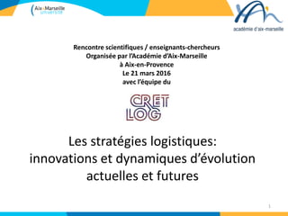Les stratégies logistiques:
innovations et dynamiques d’évolution
actuelles et futures
1
Rencontre scientifiques / enseignants-chercheurs
Organisée par l’Académie d’Aix-Marseille
à Aix-en-Provence
Le 21 mars 2016
avec l’équipe du
 