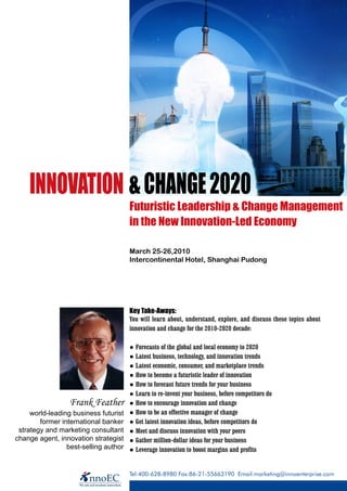 INNOVATION & CHANGE 2020
                                       Futuristic Leadership & Change Management
                                       in the New Innovation-Led Economy

                                       March 25-26,2010
                                       Intercontinental Hotel, Shanghai Pudong




                                       Key Take-Aways:
                                       You will learn about, understand, explore, and discuss these topics about
                                       innovation and change for the 2010-2020 decade:

                                       ● Forecasts of the global and local economy to 2020
                                       ● Latest business, technology, and innovation trends
                                       ● Latest economic, consumer, and marketplace trends
                                       ● How to become a futuristic leader of innovation
                                       ● How to forecast future trends for your business
                                       ● Learn to re-invent your business, before competitors do
                  Frank Feather        ● How to encourage innovation and change
     world-leading business futurist   ● How to be an effective manager of change
        former international banker    ● Get latest innovation ideas, before competitors do
 strategy and marketing consultant     ● Meet and discuss innovation with your peers
change agent, innovation strategist    ● Gather million-dollar ideas for your business
                 best-selling author   ● Leverage innovation to boost margins and profits


                                       Tel:400-628-8980 Fax:86-21-55663190 Email:marketing@innoenterprise.com
 