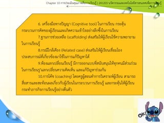 6. เครื่องมือทางปัญญา (Cognitive tool) ในการเรียน กระตุ้น
กระบวนการคิดของผู้เรียนและเกิดความเข้าใจอย่างลึกซึ้งในการเรียน
7.ฐานการช่วยเหลือ (scaffolding) ส่งเสริมให้ผู้เรียนใช้ความพยายาม
ในการเรียนรู้
8.กรณีใกล้เคียง (Related case) ส่งเสริมให้ผู้เรียนเชื่อมโยง
ประสบการณ์ที่เกี่ยวข้องมาใช้ในการแก้ปัญหาได้
9.ห้องแลกเปลี่ยนเรียนรู้ มีการออกแบบที่สนับสนุนให้ทุกคนมีส่วนร่วม
ในการเรียนรู"แลกเปลี่ยนความคิดเห็น และแก้ปัญหาร่วมกัน
10.การโค้ช (coaching) โดยครูผู้สอนทาการวิเคราะห์ผู้เรียน สามารถ
สื่อสารและสะท้อนผลเกี่ยวกับผู้เรียนในกระบวนการเรียนรู้ และกระตุ้นให้ผู้เรียน
กระทาภารกิจการเรียนรู้อย่างตื่นตัว
Chapter 10 การประ๶มิȨุณภาพสื่อการ๶รียนรู้ | 241203 Ȩัตกรรมและเทคโนโลยีสารสนเทศเพื่อการเรียนรู้
 