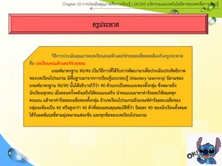 ครูประพาส
วิธีการประเมินคุณภาพบทเรียนคอมพิวเตอร์ช่วยสอนที่สอดคล้องกับครูประพาส
คือ บทเรียนคอมพิวเตอร์ช่วยสอน
เกณฑ์มาตรฐาน 90/90 เป็นวิธีการที่ได้รับการพัฒนามาเพื่อประเมินประสิทธิภาพ
ของบทเรียนโปรแกรม มีพื้นฐานมาจากการเรียนรู้แบบรอบรู้ (Mastery learning) นิยามของ
เกณฑ์มาตรฐาน 90/90 นั้นได้อธิบายไว้ว่า 90 ตัวแรกเป็นคะแนนของทั้งกลุ่ม ซึ่งหมายถึง
นักเรียนทุกคน เมื่อสอนครั้งหลังเสร็จให้คะแนนเสร็จ นาคะแนนมาหาค่าร้อยละให้หมดทุก
คะแนน แล้วหาค่าร้อยละเฉลี่ยของทั้งกลุ่ม ถ้าบทเรียนโปรแกรมถึงเกณฑ์ค่าร้อยละเฉลี่ยของ
กลุ่มจะต้องเป็น 90 หรือสูงกว่า 90 ตัวที่สองแทนคุณสมบัติที่ว่า ร้อยละ 90 ของนักเรียนทั้งหมด
ได้รับผลสัมฤทธิ์ตามมุ่งหมายแต่ละข้อ และทุกข้อของบทเรียนโปรแกรม
Chapter 10 การประ๶มิȨุณภาพสื่อการ๶รียนรู้ | 241203 Ȩัตกรรมและเทคโนโลยีสารสนเทศเพื่อการเรียนรู้
 
