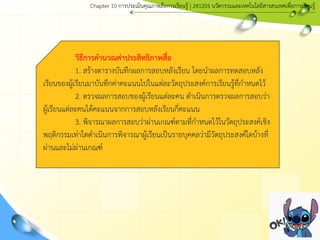 วิธีการคานวณค่าประสิทธิภาพสื่อ
1. สร้างตารางบันทึกผลการสอบหลังเรียน โดยนาผลการทดสอบหลัง
เรียนของผู้เรียนมาบันทึกค่าคะแนนไปในแต่ละวัตถุประสงค์การเรียนรู้ที่กาหนดไว้
2. ตรวจผลการสอบของผู้เรียนแต่ละคน ดาเนินการตรวจผลการสอบว่า
ผู้เรียนแต่ละคนได้คะแนนจากการสอบหลังเรียนกี่คะแนน
3. พิจารณาผลการสอบว่าผ่านเกณฑ์ตามที่กาหนดไว้ในวัตถุประสงค์เชิง
พฤติกรรมเท่าใดดาเนินการพิจารณาผู้เรียนเป็นรายบุคคลว่ามีวัตถุประสงค์ใดบ้างที่
ผ่านและไม่ผ่านเกณฑ์
Chapter 10 การประ๶มิȨุณภาพสื่อการ๶รียนรู้ | 241203 Ȩัตกรรมและเทคโนโลยีสารสนเทศเพื่อการเรียนรู้
 