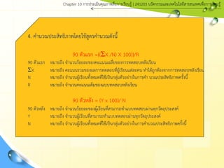 4. คานวณประสิทธิภาพโดยใช้สูตรคานวณดังนี้
90 ตัวแรก ={(ΣX /N) X 100)}/R
90 ตัวแรก หมายถึง จานวนร้อยละของคะแนนเฉลี่ยของการทดสอบหลังเรียน
ΣX หมายถึง คะแนนรวมของผลการทดสอบที่ผู้เรียนแต่ละคน ทาได้ถูกต้องจากการทดสอบหลังเรียน
N หมายถึง จานวนผู้เรียนทั้งหมดที่ใช้เป็นกลุ่มตัวอย่างในการคา นวณประสิทธิภาพครั้งนี้
R หมายถึง จานวนคะแนนเต็มของแบบทดสอบหลังเรียน
90 ตัวหลัง = (Y x 100)/ N
90 ตัวหลัง หมายถึง จานวนร้อยละของผู้เรียนที่สามารถทาแบบทดสอบผ่านทุกวัตถุประสงค์
Y หมายถึง จานวนผู้เรียนที่สามารถทาแบบทดสอบผ่านทุกวัตถุประสงค์
N หมายถึง จานวนผู้เรียนทั้งหมดที่ใช้เป็นกลุ่มตัวอย่างในการคานวณประสิทธิภาพครั้งนี้
Chapter 10 การประ๶มิȨุณภาพสื่อการ๶รียนรู้ | 241203 Ȩัตกรรมและเทคโนโลยีสารสนเทศเพื่อการเรียนรู้
 