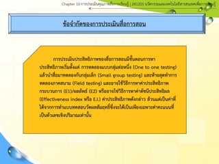 ข้อจากัดของการประเมินสื่อการสอน
การประเมินประสิทธิภาพของสื่อการสอนมีขั้นตอนการหา
ประสิทธิภาพเริ่มตั้งแต่ การทดลองแบบกลุ่มต่อหนึ่ง (One to one testing)
แล้วนาสื่อมาทดลองกับกลุ่มเล็ก (Small group testing) และท้ายสุดทาการ
ทดลองภาคสนาม (Field testing) และอาจใช้วิธีการหาค่าประสิทธิภาพ
กระบวนการ (E1)/ผลลัพธ์ (E2) หรืออาจใช่วิธีการหาค่าดัชนีประสิทธิผล
(Effectiveness index หรือ E.I.) ค่าประสิทธิภาพดังกล่าว ล้วนแต่เป็นค่าที่
ได้จากการทาแบบทดสอบวัดผลสัมฤทธิ์ซึ่งจะได้เป็นเพียงเฉพาะค่าคะแนนที่
เป็นตัวเลขเชิงปริมาณเท่านั้น
Chapter 10 การประ๶มิȨุณภาพสื่อการ๶รียนรู้ | 241203 Ȩัตกรรมและเทคโนโลยีสารสนเทศเพื่อการเรียนรู้
 
