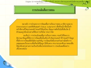 การประเมินสื่อการสอน
หมายถึง การนาผลจากการวัดผลสื่อการเรียนการสอน มาตีความหมาย
(Interrelation) และตัดสินคุณค่า (Value Judgment) เพื่อที่จะรู้ว่าสื่อนั้นทา
หน้าที่ตามที่วัตถุประสงค์กาหนดไว้ได้แค่ไหน มีคุณภาพดีหรือไม่ดีเพียงใด มี
ลักษณะถูกต้องตรงตามที่ต้องการหรือไม่ ประการใด
จะเห็นว่า การประเมินผลสื่อการเรียนการสอน กระทาได้โดยการ
พิจารณาข้อมูลที่ได้จากการวัดผลสื่อนั้นเทียบกับวัตถุประสงค์ ที่กาหนดไว้ ข้อมูล
ที่ได้จากการวัดผลสื่อจึงมีความสาคัญ การวัดผลจึงต้องกระทาอย่างมีหลักการ
เหตุผลและเป็นระบบเพื่อที่จะได้ข้อมูล ที่เที่ยงตรง สามารถบอกศักยภาพของสื่อ
ได้ถูกต้องตรงตามความเป็นจริงเพื่อประโยชน์ของการ ประเมินผลสื่ออย่าง
เที่ยงตรงต่อไป
Chapter 10 การประ๶มิȨุณภาพสื่อการ๶รียนรู้ | 241203 Ȩัตกรรมและเทคโนโลยีสารสนเทศเพื่อการเรียนรู้
 