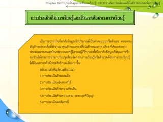 การประเมินสื่อการเรียนรู้และสิ่งแวดล้อมทางการเรียนรู้
เป็นการประเมินที่อาศัยข้อมูลเชิงปริมาณที่เป็นค่าคะแนนหรือตัวเลข ตลอดจน
สัญลักษณ์ของสื่อที่พิจารณาคุณลักษณะของสื่อในลักษณะภาพ เสียง ที่ส่งผลต่อการ
ประมวลสารสนเทศในกระบวนการรู้คิดของผู้เรียนรวมทั้งยังอาศัยข้อมูลเชิงคุณภาพซึ่ง
จะช่วยให้สามารถนามาปรับปรุงสื่อȨัตกรรมการเรียนรู้หรือสิ่งแวดล้อมทางการเรียนรู้
ให้มีคุณภาพหรือมีประสิทธิภาพเพิ่มมากขึ้น
หลักการสาคัญที่ควรพิจารณา
1.การประเมินด้านผลผลิต
2.การประเมินบริบทการใช้
3.การประเมินด้านความคิดเห็น
4.การประเมินด้านความสามารถทางสติปัญญา
5.การประเมินผลสัมฤทธิ์
Chapter 10 การประ๶มิȨุณภาพสื่อการ๶รียนรู้ | 241203 Ȩัตกรรมและเทคโนโลยีสารสนเทศเพื่อการเรียนรู้
 