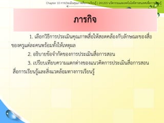 1. เลือกวิธีการประเมินคุณภาพสื่อให้สอดคล้องกับลักษณะของสื่อ
ของครูแต่ละคนพร้อมทั้งให้เหตุผล
2. อธิบายข้อจากัดของการประเมินสื่อการสอน
3. เปรียบเทียบความแตกต่างของแนวคิดการประเมินสื่อการสอน
สื่อการเรียนรู้และสิ่งแวดล้อมทางการเรียนรู้
ภารกิจ
Chapter 10 การประ๶มิȨุณภาพสื่อการ๶รียนรู้ | 241203 Ȩัตกรรมและเทคโนโลยีสารสนเทศเพื่อการเรียนรู้
 