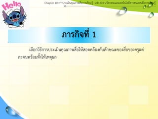 ภารกิจที่ 1
เลือกวิธีการประเมินคุณภาพสื่อให้สอดคล้องกับลักษณะของสื่อของครูแต่
ละคนพร้อมทั้งให้เหตุผล
Chapter 10 การประ๶มิȨุณภาพสื่อการ๶รียนรู้ | 241203 Ȩัตกรรมและเทคโนโลยีสารสนเทศเพื่อการเรียนรู้
 