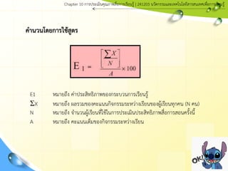 คานวนโดยการใช้สูตร
E1 หมายถึง ค่าประสิทธิภาพของกระบวนการเรียนรู้
ΣX หมายถึง ผลรวมของคะแนนกิจกรรมระหว่างเรียนของผู้เรียนทุกคน (N คน)
N หมายถึง จานวนผู้เรียนที่ใช้ในการประเมินประสิทธิภาพสื่อการสอนครั้งนี้
A หมายถึง คะแนนเต็มของกิจกรรมระหว่างเรียน
Chapter 10 การประ๶มิȨุณภาพสื่อการ๶รียนรู้ | 241203 Ȩัตกรรมและเทคโนโลยีสารสนเทศเพื่อการเรียนรู้
 