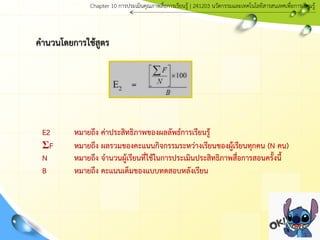 คานวนโดยการใช้สูตร
E2 หมายถึง ค่าประสิทธิภาพของผลลัพธ์การเรียนรู้
ΣF หมายถึง ผลรวมของคะแนนกิจกรรมระหว่างเรียนของผู้เรียนทุกคน (N คน)
N หมายถึง จานวนผู้เรียนที่ใช้ในการประเมินประสิทธิภาพสื่อการสอนครั้งนี้
B หมายถึง คะแนนเต็มของแบบทดสอบหลังเรียน
Chapter 10 การประ๶มิȨุณภาพสื่อการ๶รียนรู้ | 241203 Ȩัตกรรมและเทคโนโลยีสารสนเทศเพื่อการเรียนรู้
 