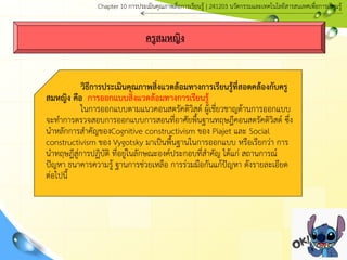 ครูสมหญิง
วิธีการประเมินคุณภาพสิ่งแวดล้อมทางการเรียนรู้ที่สอดคล้องกับครู
สมหญิง คือ การออกแบบสิ่งแวดล้อมทางการเรียนรู้
ในการออกแบบตามแนวคอนสตรัคติวิสต์ ผู้เชี่ยวชาญด้านการออกแบบ
จะทาการตรวจสอบการออกแบบการสอนที่อาศัยพื้นฐานทฤษฎีคอนสตรัคติวิสต์ ซึ่ง
นาหลักการสาคัญของCognitive constructivism ของ Piajet และ Social
constructivism ของ Vygotsky มาเป็นพื้นฐานในการออกแบบ หรือเรียกว่า การ
นาทฤษฎีสู่การปฏิบัติ ที่อยู่ในลักษณะองค์ประกอบที่สาคัญ ได้แก่ สถานการณ์
ปัญหา ธนาคารความรู้ ฐานการช่วยเหลือ การร่วมมือกันแก้ปัญหา ดังรายละเอียด
ต่อไปนี้
Chapter 10 การประ๶มิȨุณภาพสื่อการ๶รียนรู้ | 241203 Ȩัตกรรมและเทคโนโลยีสารสนเทศเพื่อการเรียนรู้
 
