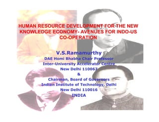 HUMAN RESOURCE DEVELOPMENT FOR THE NEW
KNOWLEDGE ECONOMY- AVENUES FOR INDO-US
            CO-OPERATION


              V.S.Ramamurthy
         DAE Homi Bhabha Chair Professor
        Inter-University Accelerator Centre
                New Delhi 110067
                         &
           Chairman, Board of Governors
       Indian Institute of Technology, Delhi
                New Delhi 110016
                      INDIA
 