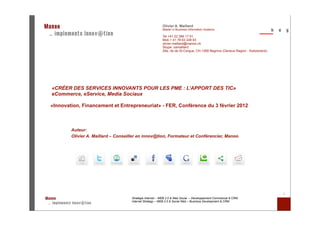 Olivier A. Maillard
                                                          Master in Business Information Systems

                                                          Tel +41 22 366 17 91
                                                          Mob + 41 78 63 228 63
                                                          olivier.maillard@manoo.ch
                                                          Skype: oamaillard
                                                          28a, rte de St-Cergue, CH-1268 Begnins (Geneva Region - Switzerland)




«CRÉER DES SERVICES INNOVANTS POUR LES PME : L’APPORT DES TIC»
eCommerce, eService, Media Sociaux

«Innovation, Financement et Entrepreneuriat» - FER, Conférence du 3 février 2012



        Auteur:
        Olivier A. Maillard – Conseiller en innov@tion, Formateur et Conférencier, Manoo




                                                                                                                                 1
                                     Stratégie Internet – WEB 2.0 & Web Social – Développement Commercial & CRM
                                     Internet Strategy – WEB 2.0 & Social Web – Business Development & CRM
 