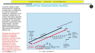 DISRUPTIVE INNOVATION MODEL
Customers’ ability to utilize
improvement as a single line.
In reality, there is a distribution
of customers around the
median e.g., distribution curve.
Indicating multiple tiers in a
market. That range is depicted
in greater detail at the bottom
of the Figure. The dotted line
represents a technology that is
“good enough”. The more
steeply sloping solid lines
depict technological progress
that outstrips the customers
ability to use.
Disruptive innovations don’t
attempt to bring better
products to established
customers in existing markets.
Rather they disrupt by
introducing products that
appeal to new or less-
demanding customers.
Once the disruptive product
gains a foothold in the low –
end markets the improvement
cycle begins.
Customer
Distribution
Curve
Figure: 1.5
Disruptive
Innovations
Range of
Performance
That
Customers
Can Utilize
Technology
that is
Good
Enough
Mainstream
Customers
Low End Ultra Critical
Down / Up Market
Innovation Classifications +1.269.364.1070 richmcdon129@gmail.com
 