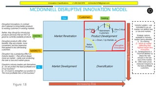 MCDONNELL DISRUPTIVE INNOVATION MODEL
Market Development
New
Increasing Risk
Figure: 1.8
Existing
Customers
MARKETS
Ne
w
EXISTIN
G
Market Penetration Product Development
Diversification
Increasing
Risk
Better
Products
Disruptive
Innovations
Down / Up Market
Mainstream
Customers
Ultra Critical
Low End
Disruptive Innovations, in contrast
don’t attempt to bring better products
to existing customers in existing markets.
Rather, they disrupt by introducing
products (services) that are NOT as
good as currently available products.
Disruptive products offer other
benefits: they are simpler, more
convenient, and less expensive
that appeal to less demanding
customers.
Disruption has a paralyzing effect on
Industry leaders – they almost always
move up market – rarely ever protecting
the new or low-end market spaces.
Questions industry leaders ask themselves:
a) Do we protect the least profitable end
of our business?
b) Or invest to strengthen our position in
The most profitable tiers of the business?
Industry Leaders – are
motivated to go up
market; not defend new
or low-end markets.
Strategic options
available to industry
leaders being attacked:
1) Do nothing
2) Move up market
defending their
highest margin tiers
of business.
3) Develop/launch a
‘FIGHTER BRAND’ to
attack the new
entrant in the low-
end of the market.
4) Offer lower prices
(reduced margins) to
the least profitable
customers.
Innovation Classifications +1.269.364.1070 richmcdon129@gmail.com
 