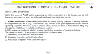 BACKGROUND INFORMATION – ANSOFF MATRIX
ANSOFF MATRIX & INNOVATION
Within the scope of Ansoff Matrix, depending on where a company is in its lifecycle and its ‘risk
tolerance’ a company my apply several growth strategies in an integrated manner:
1. Market penetration. Market penetration refers to selling existing products to existing markets.
Existing market for a MCN (e.g., Multinational Corp) consists of its global operations divided into five
operating segments: Americas, Europe, Greater China, Japan and Rest of Asian Pacific. They may
also operate retail stores in multiple countries and regions
A MCN engages in market penetration strategy via effective application of marketing strategy.
The market penetration strategy can be executed in a number of ways:
1) Decreasing prices to attract new customers
2) Increasing promotion and distribution efforts
3) Acquiring a competitor in the same marketplace
Page 3
Innovation Classifications +1.269.364.1070 richmcdon129@gmail.com
 