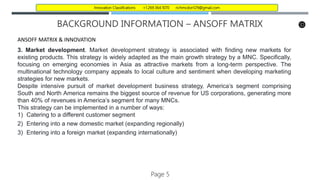 BACKGROUND INFORMATION – ANSOFF MATRIX
ANSOFF MATRIX & INNOVATION
3. Market development. Market development strategy is associated with finding new markets for
existing products. This strategy is widely adapted as the main growth strategy by a MNC. Specifically,
focusing on emerging economies in Asia as attractive markets from a long-term perspective. The
multinational technology company appeals to local culture and sentiment when developing marketing
strategies for new markets.
Despite intensive pursuit of market development business strategy, America’s segment comprising
South and North America remains the biggest source of revenue for US corporations, generating more
than 40% of revenues in America’s segment for many MNCs.
This strategy can be implemented in a number of ways:
1) Catering to a different customer segment
2) Entering into a new domestic market (expanding regionally)
3) Entering into a foreign market (expanding internationally)
Page 5
Innovation Classifications +1.269.364.1070 richmcdon129@gmail.com
 