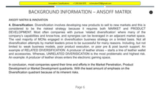 BACKGROUND INFORMATION – ANSOFF MATRIX
ANSOFF MATRIX & INNOVATION
4. Diversification. Diversification involves developing new products to sell to new markets and this is
considered to be the riskiest strategy because it requires both MARKET and PRODUCT
DEVELOPMENT. Most often companies with pursue ‘related diversification’ where many of the
company’s capabilities and know-how, and synergies can be leveraged in an adjacent market space.
The vast majority of MCNs engaged in diversification business strategy on a limited basis. Not all
diversification attempts by market leaders prove to be successful for many reasons. Including, but not
limited to: weak business models, poor product execution, or poor pre & post launch support. An
example of RELATED DIVERSIFICATION: A producer of leather shoes – starts a line of leather wallet
and accessories. Whereas, UNRELATED DIVERISICATION is the most problematic and highest risk.
An example: A producer of leather shoes enters the electronic gaming space.
In conclusion, most companies spend their time and efforts in the Market Penetration, Product
Development or Market Development quadrants. With the least amount of emphasis on the
Diversification quadrant because of its inherent risks.
Page 6
Innovation Classifications +1.269.364.1070 richmcdon129@gmail.com
 