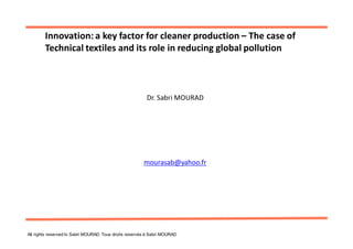 Innovation: a key factor for cleaner production – The case of
        Technical textiles and its role in reducing global pollution



                                                        Dr. Sabri MOURAD




                                                       mourasab@yahoo.fr




All rights reserved to Sabri MOURAD Tous droits reservés à Sabri MOURAD
 