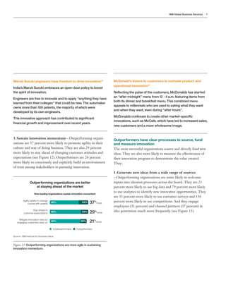 IBM Global Business Services 9
Maruti Suzuki engineers have freedom to drive innovation12
India’s Maruti Suzuki embraces an open door policy to boost
the spirit of innovation.
Engineers are free to innovate and to apply “anything they have
learned from their colleges” that could be new. The automaker
owns more than 100 patents, the majority of which were
developed by its own engineers.
This innovative approach has contributed to significant
financial growth and improvement over recent years.
3.	Sustain innovation momentum – Outperforming organi-
zations are 37 percent more likely to promote agility in their
culture and way of doing business. They are also 29 percent
more likely to stay ahead of changing customer attitudes and
expectations (see Figure 12). Outperformers are 26 percent
more likely to consciously and explicitly build an environment
of trust among stakeholders in pursuing innovation.
Figure 12: Outperforming organizations are more agile in sustaining
innovation momentum.
Outperforming organizations are better
at staying ahead of the market
How leading organizations sustain innovation momentum
Agility (ability to change
course with speed)
Stay ahead of
customer expectations
Mitigate innovation risks by
engaging customers early on
46% 63% 37%
more
63%49% 29%
more
48% 58% 21%
more
Underperformers Outperformers
McDonald’s listens to customers to motivate product and
operational innovation13
Reflecting the pulse of the customers, McDonalds has started
an “after midnight” menu from 12 - 4 a.m. featuring items from
both its dinner and breakfast menu. This combined menu
appeals to millennials who are used to eating what they want
and when they want, even during “after hours”.
McDonalds continues to create other market-specific
innovations, such as McCafe, which have led to increased sales,
new customers and a more wholesome image.
Outperformers have clear processes to source, fund
and measure innovation
The most successful organizations source and directly fund new
ideas. They are also more likely to measure the effectiveness of
their innovation program to demonstrate the value created.
They:
1.	Generate new ideas from a wide range of sources
– Outperforming organizations are more likely to welcome
inputs into ideation processes across the board. They are 23
percent more likely to use big data and 79 percent more likely
to use analytics to identify new innovative opportunities. They
are 35 percent more likely to use customer surveys and 156
percent more likely to use competitions. And they engage
employees (31 percent) and channel partners (37 percent) in
idea generation much more frequently (see Figure 13).
Source: IBM Institute for Business Value.
 