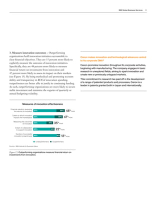IBM Global Business Services 11
3. Measure innovation outcomes – Outperforming
organizations hold innovation initiatives accountable to
clear financial objectives. They are 35 percent more likely to
explicitly measure the outcome of innovation initiatives.
Specifically, they are 48 percent more likely to measure
financial return on investments from innovation and
47 percent more likely to assess its impact on their markets
(see Figure 15). By being methodical and promoting account-
ability and transparency in ROI of innovation spending,
outperformers are better able to justify its continuing funding.
As such, outperforming organizations are more likely to secure
stable investment and minimize the vagaries of quarterly or
annual budgeting volatility.
Figure 15: Outperforming organizations measure financial return on
investments from innovation.
Measures of innovation effectiveness
Outperformers are also more likely to allocate funds
necessary for an effective innovation program
Financial valuation assessing
the returns of innovation
Extent to which innovation
impacts the marketplace
Measuring the outcomes
of innovation
Extent of collaboration
to support innovation
Number of successful
innovation projects/year
37% 55% 48%
more
24%
Underperformers Outperformers
34% 50% 47%
more
23% 31% 35%
more
29% 35%
40% 45%
22%
more
13%
more
Canon makes innovation and technological advances central
to its corporate DNA16
Canon promotes innovation throughout its corporate activities,
beginning with manufacturing. The company engages in basic
research in unexplored fields, aiming to spark innovation and
create new or previously untapped markets.
This commitment to research has paid off in the development
of a range of patented products and processes. Canon is a
leader in patents granted both in Japan and internationally.
Source: IBM Institute for Business Value.
 