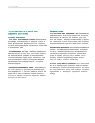 12 More than magic
Innovation lessons from the most
successful performers
Innovation organization
Create impact from innovation resources. Idea generation
processes will inevitably produce far more good ideas can be
funded. Scarce funds and people resources limit the number
and extent of innovation projects. Focus on those most aligned
to overall business goals.
Open up innovation processes. Establishing open forms of
innovation provides increased depth and relevance to innova-
tion initiatives. Provide employees the tools and physical/
virtual environments to engage in open collaboration. Allow
them to interact with a range of external parties. Establish
governance to ensure regulatory compliance and protect
intellectual property.
Establish dedicated innovation teams. A dedicated innova-
tion group can fulfill two important roles: provide manage-
ment and governance for the overall innovation program and
support specific innovation activities. Support can include
facilitation of new ideas, collaboration support and assistance
in business case development.
Innovation culture
Place innovation at the organization’s core. Innovation can
underpin all aspects of day-to-day business, from interactions
with customers, to operations. But innovation needs to be
more than semantic – hold innovation accountable to produce
real value creation. Nurture more disruptive forms of business
model innovation centrally to avoid organizational resistance.
Build a climate of innovation. Innovation works best when it
becomes a philosophy, broadly applied through the organiza-
tion. With a strong innovation culture, employees naturally
collaborate and support new thoughts and initiatives. Give
people the time and space they need to innovate. Provide
incentives and visible recognition designed to promote
innovative behavior and reduce conservatism.
Prioritize agility as a critical capability. Speed and flexibility
will be the defining features of successful innovation. Innova-
tion is becoming insatiable – requiring continuous injections of
new ideas and initiatives. Staying ahead of changes in customer
aspirations will be a crucial part of any successful innovation
strategy.
 