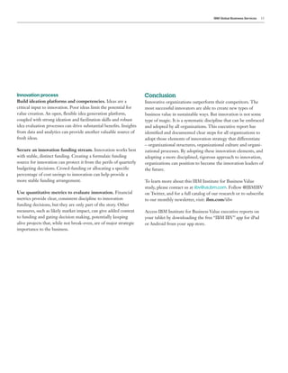 IBM Global Business Services 13
Innovation process
Build ideation platforms and competencies. Ideas are a
critical input to innovation. Poor ideas limit the potential for
value creation. An open, flexible idea generation platform,
coupled with strong ideation and facilitation skills and robust
idea evaluation processes can drive substantial benefits. Insights
from data and analytics can provide another valuable source of
fresh ideas.
Secure an innovation funding stream. Innovation works best
with stable, distinct funding. Creating a formulaic funding
source for innovation can protect it from the perils of quarterly
budgeting decisions. Crowd-funding or allocating a specific
percentage of cost savings to innovation can help provide a
more stable funding arrangement.
Use quantitative metrics to evaluate innovation. Financial
metrics provide clear, consistent discipline to innovation
funding decisions, but they are only part of the story. Other
measures, such as likely market impact, can give added context
to funding and gating decision making, potentially keeping
alive projects that, while not break-even, are of major strategic
importance to the business.
Conclusion
Innovative organizations outperform their competitors. The
most successful innovators are able to create new types of
business value in sustainable ways. But innovation is not some
type of magic. It is a systematic discipline that can be embraced
and adopted by all organizations. This executive report has
identified and documented clear steps for all organizations to
adopt those elements of innovation strategy that differentiate
– organizational structures, organizational culture and organi-
zational processes. By adopting these innovation elements, and
adopting a more disciplined, rigorous approach to innovation,
organizations can position to become the innovation leaders of
the future.
To learn more about this IBM Institute for Business Value
study, please contact us at iibv@us.ibm.com. Follow @IBMIBV
on Twitter, and for a full catalog of our research or to subscribe
to our monthly newsletter, visit: ibm.com/iibv
Access IBM Institute for Business Value executive reports on
your tablet by downloading the free “IBM IBV” app for iPad
or Android from your app store.
 