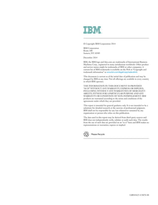 © Copyright IBM Corporation 2014
IBM Corporation
Route 100
Somers, NY 10589
December 2014
IBM, the IBM logo and ibm.com are trademarks of International Business
Machines Corp., registered in many jurisdictions worldwide. Other product
and service names might be trademarks of IBM or other companies. A
current list of IBM trademarks is available on the Web at “Copyright and
trademark information” at www.ibm.com/legal/copytrade.shtml.
This document is current as of the initial date of publication and may be
changed by IBM at any time. Not all offerings are available in every country
in which IBM operates.
THE INFORMATION IN THIS DOCUMENT IS PROVIDED
“AS IS” WITHOUT ANY WARRANTY, EXPRESS OR IMPLIED,
INCLUDING WITHOUT ANY WARRANTIES OF MERCHANT­
ABILITY, FITNESS FOR A PARTICULAR PURPOSE AND ANY
WARRANTY OR CONDITION OF NON-INFRINGEMENT. IBM
products are warranted according to the terms and conditions of the
agreements under which they are provided.
This report is intended for general guidance only. It is not intended to be a
substitute for detailed research or the exercise of professional judgment.
IBM shall not be responsible for any loss whatsoever sustained by any
organization or person who relies on this publication.
The data used in this report may be derived from third-party sources and
IBM does not independently verify, validate or audit such data. The results
from the use of such data are provided on an “as is” basis and IBM makes no
representations or warranties, express or implied.
Please Recycle
GBE03625-USEN-00
 