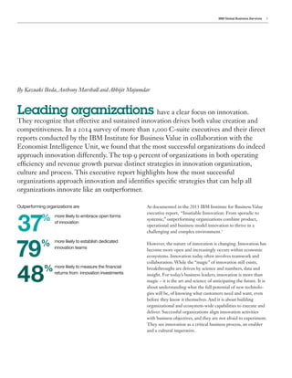 IBM Global Business Services 1
Outperforming organizations are As documented in the 2013 IBM Institute for Business Value
executive report, “Insatiable Innovation: From sporadic to
systemic,” outperforming organizations combine product,
operational and business model innovation to thrive in a
challenging and complex environment.1
However, the nature of innovation is changing. Innovation has
become more open and increasingly occurs within economic
ecosystems. Innovation today often involves teamwork and
collaboration. While the “magic” of innovation still exists,
breakthroughs are driven by science and numbers, data and
insight. For today’s business leaders, innovation is more than
magic – it is the art and science of anticipating the future. It is
about understanding what the full potential of new technolo-
gies will be, of knowing what customers need and want, even
before they know it themselves. And it is about building
organizational and ecosystem-wide capabilities to execute and
deliver. Successful organizations align innovation activities
with business objectives, and they are not afraid to experiment.
They see innovation as a critical business process, an enabler
and a cultural imperative.
By Kazuaki Ikeda,Anthony Marshall and Abhijit Majumdar
Leading organizations have a clear focus on innovation.
They recognize that effective and sustained innovation drives both value creation and
competitiveness. In a 2014 survey of more than 1,000 C-suite executives and their direct
reports conducted by the IBM Institute for Business Value in collaboration with the
Economist Intelligence Unit, we found that the most successful organizations do indeed
approach innovation differently. The top 9 percent of organizations in both operating
efficiency and revenue growth pursue distinct strategies in innovation organization,
culture and process. This executive report highlights how the most successful
organizations approach innovation and identifies specific strategies that can help all
organizations innovate like an outperformer.
37%
79%
48%
more likely to embrace open forms
of innovation
more likely to establish dedicated
innovation teams
more likely to measure the financial
returns from innovation investments
 