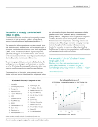 IBM Global Business Services 3
in•no•va•tion , i-n -’vā-sh n Noun
Origin: Latin, 1548
Derives from the Latin word innovatus, past
participle of innovare, “to make changes; do
something in a new way,” from in- + novus — “new”
-Merriam Webster Dictionary
e e
Innovation is strongly correlated with
value creation
Examination of how the most innovative companies compare
to others in the market provides evidence of how closely
innovation is tied to financial performance (see Figure 2).2
The automotive industry provides an excellent example of the
role innovation plays in adding value and creating new types of
disruption. The traditional automotive value chain begins with
OEMs, such as manufacturers of tires, engine components,
upholstery, safety glass and related materials. Then it moves
to the auto manufacturer, to the dealerships and, ultimately, to
aftermarket, such as maintenance and insurance.
Today’s emerging mobility ecosystem is radically altering the
landscape, however. Auto parts are beginning to be manufac-
tured by 3D printing. Robotics significantly reduce labor costs,
improve manufacturing tolerances and increase efficiency.
Charging stations are becoming more common to service
electric and hybrid vehicles. Clean diesel fuel and gasoline reduce
Figure 2: Innovative companies outpace the overall market in value creation.
the vehicle carbon footprint. Increasingly autonomous vehicles
provide collision alerts, automated braking, driver-unassisted
parking and more. GPS provides route navigation and congestion
avoidance.Telematics provide instant product information.
Instant-access shared transportation is becoming available.And
that is just a few of the changes innovation is bringing to a single
industry. Examples of other emerging industry ecosystems
founded on innovation are numerous and growing, including
healthcare and life sciences, telecommunications, retail, hospitality
and transportation, electronics and utilities.
BCG 25 Most Innovative Companies in 2013
2008 2010 2012 2014
6000
4000
2000
0
4000
3000
2000
1000
0
MarketCap($Bn)
S&P1200(Index)
Year
Market capitalization of Top 25 S&P 1200
Market capitalization growth
BCG 25 Most Innovative Companies vs. S&P Global 1200
1.	 Apple Inc
2.	 Samsung Electronics
3.	 Google Inc
4.	 Microsoft Corp
5.	 Toyota Motor Corp
6.	 IBM
7.	 Amazon.com Inc
8.	 Ford Motor Co
9.	 BMW
10.	 General Electric Co
11.	 Sony Corp
12.	 Facebook Inc *
13.	 General Motors Co **
14.	 Volkswagen AG
15.	 The Coca-Cola Co
16.	 Hewlett-Packard Co
17.	 Hyundai Motor Co
18.	 Honda Motor Co Ltd
19.	 Audi AG
20.	 Daimler AG
21.	 Wal-Mart Stores Inc
22.	 Lenovo Group Ltd.
23.	 Procter & Gamble Co
24.	 Bayer AG
25.	 LG Electronics Inc
Sources: BCG Most Innovative Companies, 2013; Standard & Poor Global 1,200.
 