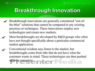 Breakthrough Innovation
• Breakthrough innovations are generally considered “out-of-
  the-blue” solutions that cannot be compared to any existing
  practices or techniques. These innovations employ new
  technologies and create new markets.
• Most breakthroughs are developed by R&D groups who often
  have not thought specifically about a particular commercial
  market application.
• Conventional wisdom says listen to the market, but
  breakthroughs come from labs that do not have what the
  customer wants in mind. These technologies are then pushed
  onto the consumer
 