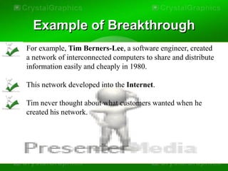 Example of Breakthrough
For example, Tim Berners-Lee, a software engineer, created
a network of interconnected computers to share and distribute
information easily and cheaply in 1980.

This network developed into the Internet.

Tim never thought about what customers wanted when he
created his network.
 