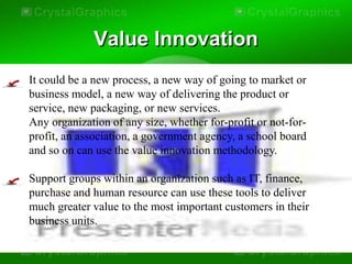 Value Innovation
It could be a new process, a new way of going to market or
business model, a new way of delivering the product or
service, new packaging, or new services.
Any organization of any size, whether for-profit or not-for-
profit, an association, a government agency, a school board
and so on can use the value innovation methodology.

Support groups within an organization such as IT, finance,
purchase and human resource can use these tools to deliver
much greater value to the most important customers in their
business units.
 