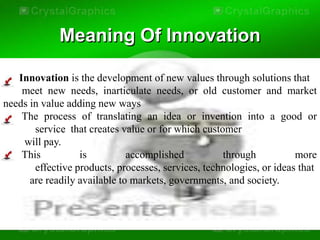 Meaning Of Innovation

   Innovation is the development of new values through solutions that
    meet new needs, inarticulate needs, or old customer and market
needs in value adding new ways
    The process of translating an idea or invention into a good or
       service that creates value or for which customer
    will pay.
    This          is          accomplished          through           more
       effective products, processes, services, technologies, or ideas that
      are readily available to markets, governments, and society.
 