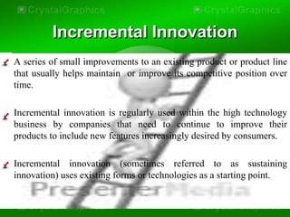 Incremental Innovation
• A series of small improvements to an existing product or product line
  that usually helps maintain or improve its competitive position over
  time.

• Incremental innovation is regularly used within the high technology
  business by companies that need to continue to improve their
  products to include new features increasingly desired by consumers.

• Incremental innovation (sometimes referred to as sustaining
  innovation) uses existing forms or technologies as a starting point.
 