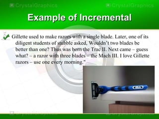 Example of Incremental
"Gillette used to make razors with a single blade. Later, one of its
  diligent students of stubble asked, Wouldn’t two blades be
  better than one? Thus was born the Trac II. Next came – guess
  what? – a razor with three blades – the Mach III. I love Gillette
  razors – use one every morning."
 