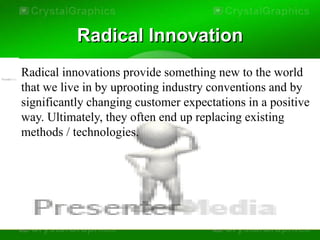 Radical Innovation
Radical innovations provide something new to the world
that we live in by uprooting industry conventions and by
significantly changing customer expectations in a positive
way. Ultimately, they often end up replacing existing
methods / technologies.
 