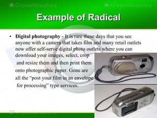 Example of Radical
• Digital photography - It is rare these days that you see
  anyone with a camera that takes film and many retail outlets
  now offer self-serve digital photo outlets where you can
  download your images, select, crop
   and resize them and then print them
  onto photographic paper. Gone are
  all the “post your film in an envelope
   for processing” type services.
 