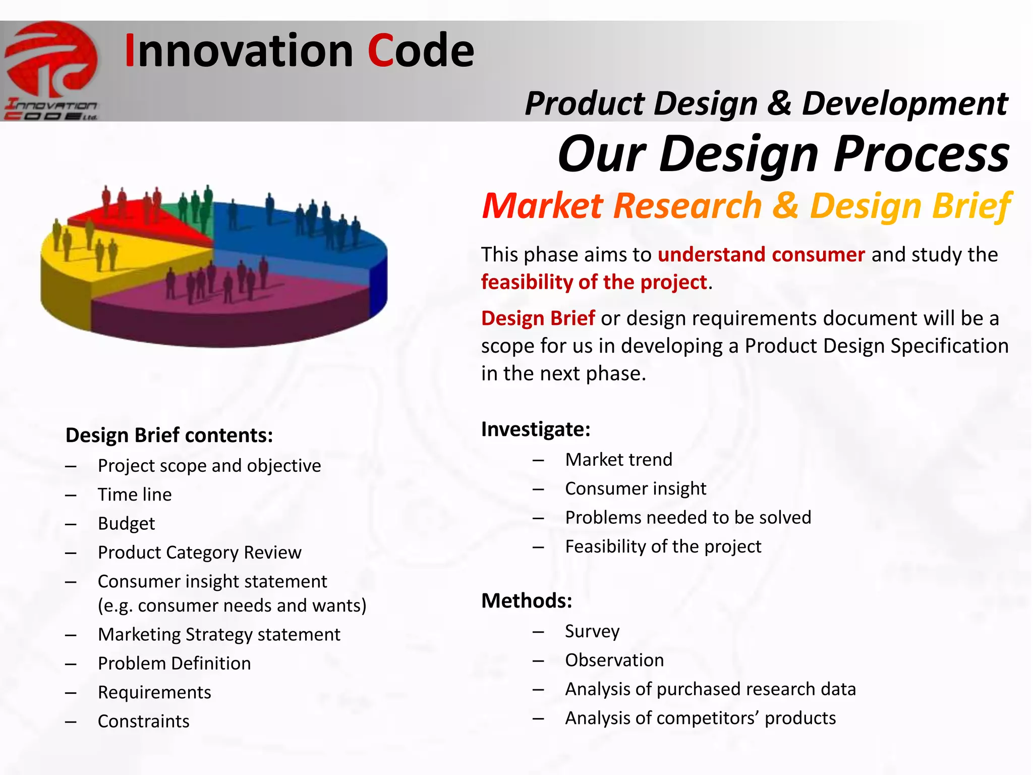 Innovation Code
                                          Product Design & Development
                                               Our Design Process
                                      This phase aims to understand consumer and study the
                                      feasibility of the project.
                                      Design Brief or design requirements document will be a
                                      scope for us in developing a Product Design Specification
                                      in the next phase.

Design Brief contents:                Investigate:
–   Project scope and objective            –   Market trend
–   Time line                              –   Consumer insight
–   Budget                                 –   Problems needed to be solved
–   Product Category Review                –   Feasibility of the project
–   Consumer insight statement
    (e.g. consumer needs and wants)   Methods:
–   Marketing Strategy statement           –   Survey
–   Problem Definition                     –   Observation
–   Requirements                           –   Analysis of purchased research data
–   Constraints                            –   Analysis of competitors’ products
 