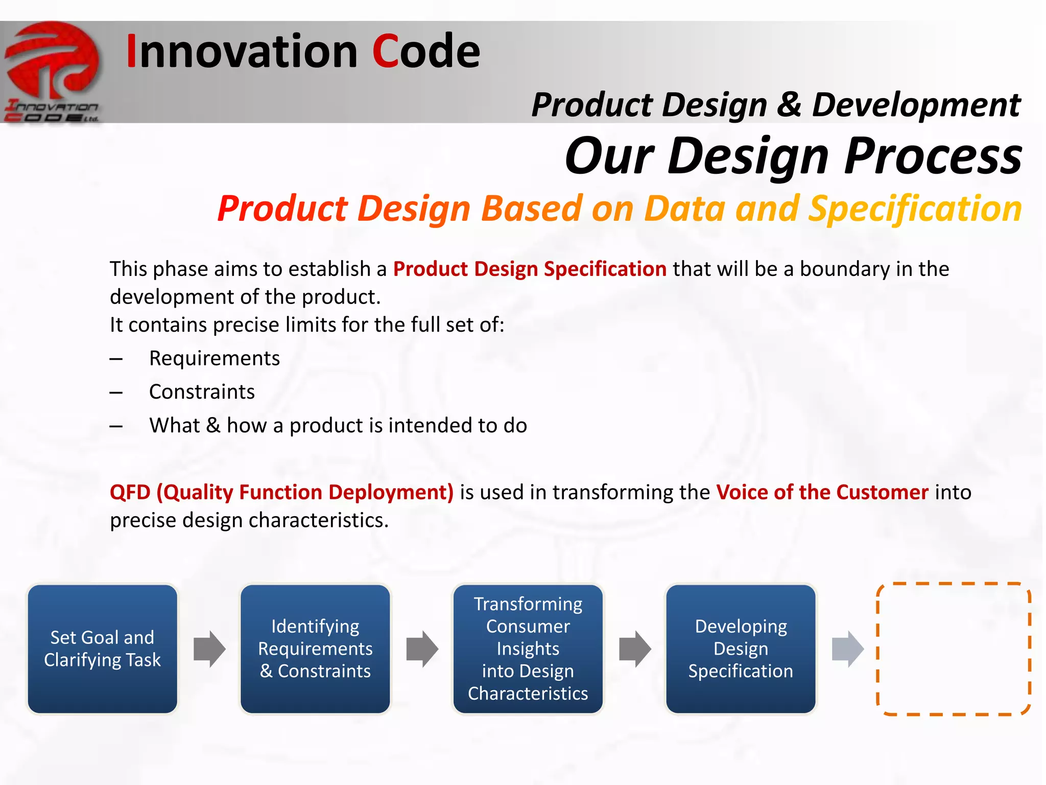 Innovation Code
                                                     Product Design & Development
                                                         Our Design Process
        This phase aims to establish a Product Design Specification that will be a boundary in the
        development of the product.
        It contains precise limits for the full set of:
        – Requirements
        – Constraints
        – What & how a product is intended to do

        QFD (Quality Function Deployment) is used in transforming the Voice of the Customer into
        precise design characteristics.


                                               Transforming
                        Identifying              Consumer             Developing
 Set Goal and
                       Requirements               Insights              Design
Clarifying Task
                       & Constraints            into Design          Specification
                                              Characteristics
 