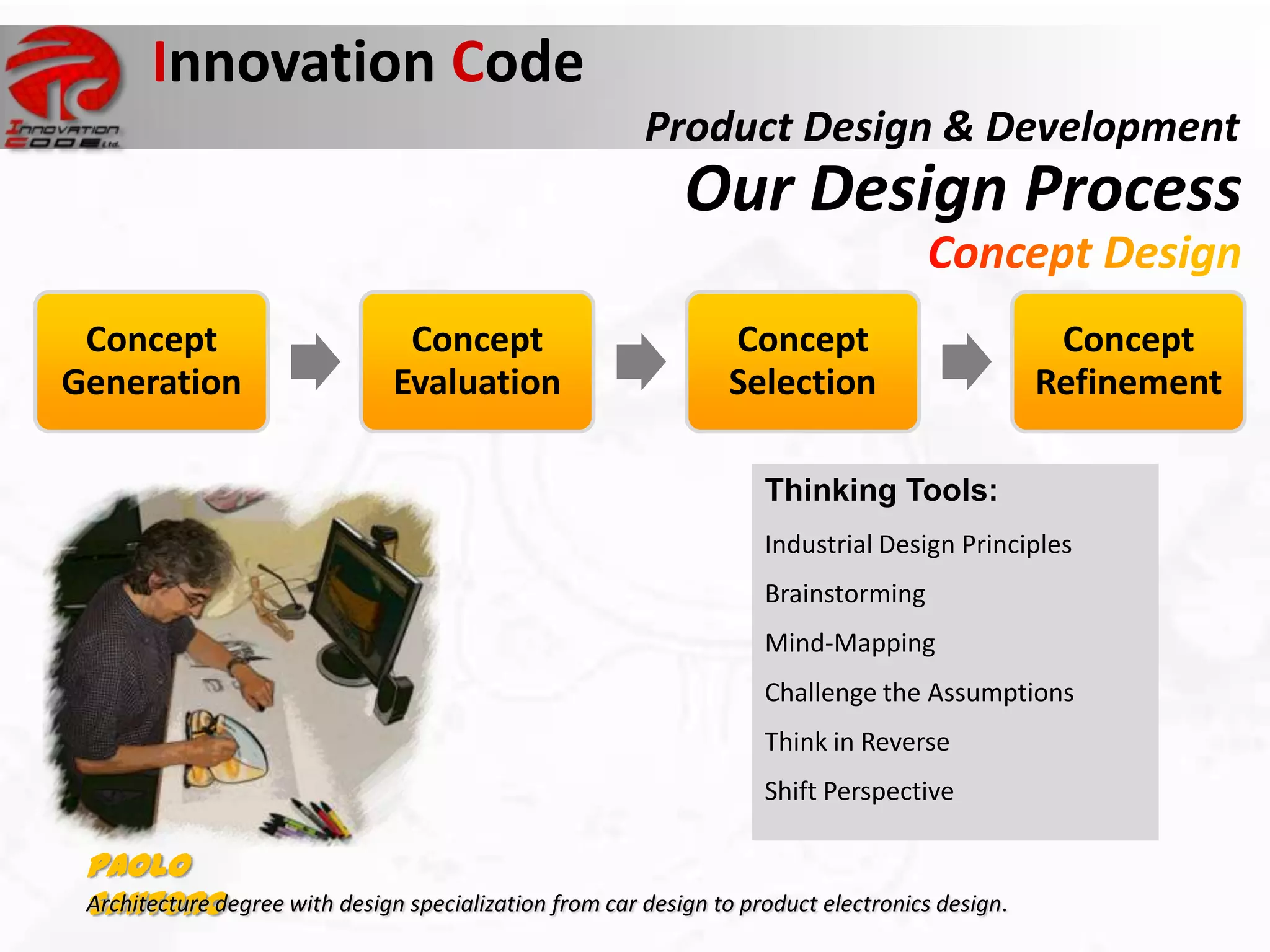 Innovation Code
                                                          Product Design & Development
                                                              Our Design Process

 Concept                          Concept                         Concept                          Concept
Generation                       Evaluation                       Selection                       Refinement

                                                                      Thinking Tools:
                                                                      Industrial Design Principles
Sinclair C5                                                           Brainstorming
commercially disastrous product
                                                                      Mind-Mapping
                                                                      Challenge the Assumptions
                                                                      Think in Reverse
                                                                      Shift Perspective

  Paolo
  Santoro
  Architecture degree with design specialization from car design to product electronics design.
 